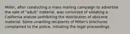 Miller, after conducting a mass mailing campaign to advertise the sale of "adult" material, was convicted of violating a California statute prohibiting the distribution of obscene material. Some unwilling recipients of Miller's brochures complained to the police, initiating the legal proceedings.