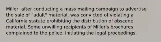 Miller, after conducting a mass mailing campaign to advertise the sale of "adult" material, was convicted of violating a California statute prohibiting the distribution of obscene material. Some unwilling recipients of Miller's brochures complained to the police, initiating the legal proceedings.