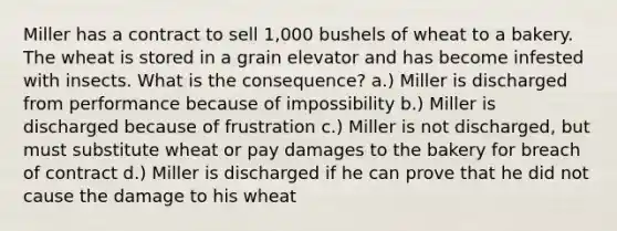 Miller has a contract to sell 1,000 bushels of wheat to a bakery. The wheat is stored in a grain elevator and has become infested with insects. What is the consequence? a.) Miller is discharged from performance because of impossibility b.) Miller is discharged because of frustration c.) Miller is not discharged, but must substitute wheat or pay damages to the bakery for breach of contract d.) Miller is discharged if he can prove that he did not cause the damage to his wheat