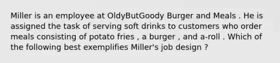 Miller is an employee at OldyButGoody Burger and Meals . He is assigned the task of serving soft drinks to customers who order meals consisting of potato fries , a burger , and a-roll . Which of the following best exemplifies Miller's job design ?