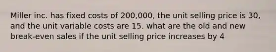 Miller inc. has fixed costs of 200,000, the unit selling price is 30, and the unit variable costs are 15. what are the old and new break-even sales if the unit selling price increases by 4