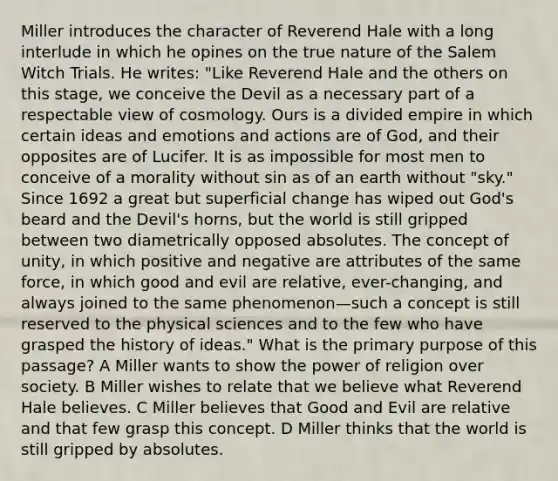 Miller introduces the character of Reverend Hale with a long interlude in which he opines on the true nature of the Salem Witch Trials. He writes: "Like Reverend Hale and the others on this stage, we conceive the Devil as a necessary part of a respectable view of cosmology. Ours is a divided empire in which certain ideas and emotions and actions are of God, and their opposites are of Lucifer. It is as impossible for most men to conceive of a morality without sin as of an earth without "sky." Since 1692 a great but superficial change has wiped out God's beard and the Devil's horns, but the world is still gripped between two diametrically opposed absolutes. The concept of unity, in which positive and negative are attributes of the same force, in which good and evil are relative, ever-changing, and always joined to the same phenomenon—such a concept is still reserved to the physical sciences and to the few who have grasped the history of ideas." What is the primary purpose of this passage? A Miller wants to show the power of religion over society. B Miller wishes to relate that we believe what Reverend Hale believes. C Miller believes that Good and Evil are relative and that few grasp this concept. D Miller thinks that the world is still gripped by absolutes.