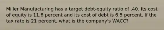 Miller Manufacturing has a target debt-equity ratio of .40. Its cost of equity is 11.8 percent and its cost of debt is 6.5 percent. If the tax rate is 21 percent, what is the company's WACC?