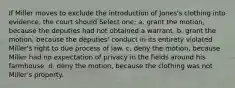 If Miller moves to exclude the introduction of Jones's clothing into evidence, the court should Select one: a. grant the motion, because the deputies had not obtained a warrant. b. grant the motion, because the deputies' conduct in its entirety violated Miller's right to due process of law. c. deny the motion, because Miller had no expectation of privacy in the fields around his farmhouse. d. deny the motion, because the clothing was not Miller's property.