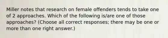 Miller notes that research on female offenders tends to take one of 2 approaches. Which of the following is/are one of those approaches? (Choose all correct responses; there may be one or more than one right answer.)