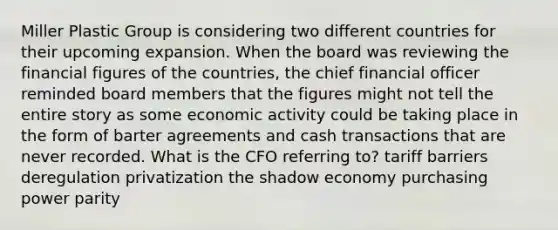 Miller Plastic Group is considering two different countries for their upcoming expansion. When the board was reviewing the financial figures of the countries, the chief financial officer reminded board members that the figures might not tell the entire story as some economic activity could be taking place in the form of barter agreements and cash transactions that are never recorded. What is the CFO referring to? tariff barriers deregulation privatization the shadow economy purchasing power parity