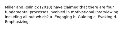 Miller and Rollnick (2010) have claimed that there are four fundamental processes involved in motivational interviewing including all but which? a. Engaging b. Guiding c. Evoking d. Emphasizing