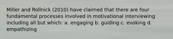 Miller and Rollnick (2010) have claimed that there are four fundamental processes involved in motivational interviewing including all but which: a. engaging b. guiding c. evoking d. empathizing