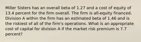 Miller Sisters has an overall beta of 1.27 and a cost of equity of 13.4 percent for the firm overall. The firm is all-equity financed. Division A within the firm has an estimated beta of 1.46 and is the riskiest of all of the firm's operations. What is an appropriate cost of capital for division A if the market risk premium is 7.7 percent?