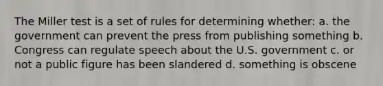 The Miller test is a set of rules for determining whether: a. the government can prevent the press from publishing something b. Congress can regulate speech about the U.S. government c. or not a public figure has been slandered d. something is obscene