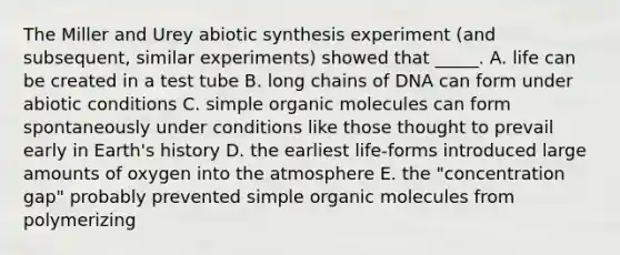 The Miller and Urey abiotic synthesis experiment (and subsequent, similar experiments) showed that _____. A. life can be created in a test tube B. long chains of DNA can form under abiotic conditions C. simple organic molecules can form spontaneously under conditions like those thought to prevail early in Earth's history D. the earliest life-forms introduced large amounts of oxygen into the atmosphere E. the "concentration gap" probably prevented simple organic molecules from polymerizing