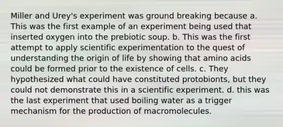 Miller and Urey's experiment was ground breaking because a. This was the first example of an experiment being used that inserted oxygen into the prebiotic soup. b. This was the first attempt to apply scientific experimentation to the quest of understanding the origin of life by showing that amino acids could be formed prior to the existence of cells. c. They hypothesized what could have constituted protobionts, but they could not demonstrate this in a scientific experiment. d. this was the last experiment that used boiling water as a trigger mechanism for the production of macromolecules.