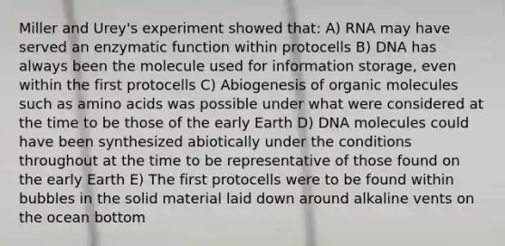 Miller and Urey's experiment showed that: A) RNA may have served an enzymatic function within protocells B) DNA has always been the molecule used for information storage, even within the first protocells C) Abiogenesis of organic molecules such as amino acids was possible under what were considered at the time to be those of the early Earth D) DNA molecules could have been synthesized abiotically under the conditions throughout at the time to be representative of those found on the early Earth E) The first protocells were to be found within bubbles in the solid material laid down around alkaline vents on the ocean bottom