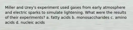 Miller and Urey's experiment used gases from early atmosphere and electric sparks to simulate lightening. What were the results of their experiments? a. fatty acids b. monosaccharides c. amino acids d. nucleic acids