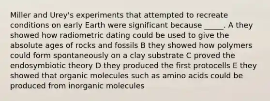 Miller and Urey's experiments that attempted to recreate conditions on early Earth were significant because _____. A they showed how radiometric dating could be used to give the absolute ages of rocks and fossils B they showed how polymers could form spontaneously on a clay substrate C proved the endosymbiotic theory D they produced the first protocells E they showed that organic molecules such as amino acids could be produced from inorganic molecules