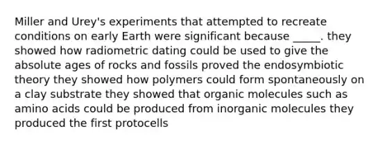 Miller and Urey's experiments that attempted to recreate conditions on early Earth were significant because _____. they showed how radiometric dating could be used to give the absolute ages of rocks and fossils proved the endosymbiotic theory they showed how polymers could form spontaneously on a clay substrate they showed that organic molecules such as amino acids could be produced from inorganic molecules they produced the first protocells