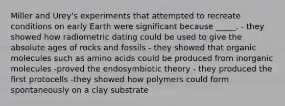 Miller and Urey's experiments that attempted to recreate conditions on early Earth were significant because _____. - they showed how radiometric dating could be used to give the absolute ages of rocks and fossils - they showed that organic molecules such as amino acids could be produced from inorganic molecules -proved the endosymbiotic theory - they produced the first protocells -they showed how polymers could form spontaneously on a clay substrate