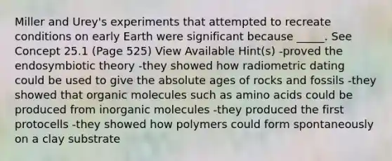 Miller and Urey's experiments that attempted to recreate conditions on early Earth were significant because _____. See Concept 25.1 (Page 525) View Available Hint(s) -proved the endosymbiotic theory -they showed how radiometric dating could be used to give the absolute ages of rocks and fossils -they showed that organic molecules such as amino acids could be produced from inorganic molecules -they produced the first protocells -they showed how polymers could form spontaneously on a clay substrate