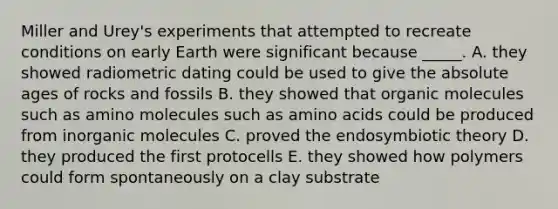 Miller and Urey's experiments that attempted to recreate conditions on early Earth were significant because _____. A. they showed radiometric dating could be used to give the absolute ages of rocks and fossils B. they showed that organic molecules such as amino molecules such as amino acids could be produced from inorganic molecules C. proved the endosymbiotic theory D. they produced the first protocells E. they showed how polymers could form spontaneously on a clay substrate