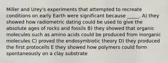 Miller and Urey's experiments that attempted to recreate conditions on early Earth were significant because _____. A) they showed how radiometric dating could be used to give the absolute ages of rocks and fossils B) they showed that organic molecules such as amino acids could be produced from inorganic molecules C) proved the endosymbiotic theory D) they produced the first protocells E they showed how polymers could form spontaneously on a clay substrate