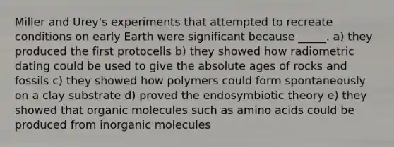 Miller and Urey's experiments that attempted to recreate conditions on early Earth were significant because _____. a) they produced the first protocells b) they showed how radiometric dating could be used to give the <a href='https://www.questionai.com/knowledge/kNnXR6yMJW-absolute-age' class='anchor-knowledge'>absolute age</a>s of rocks and fossils c) they showed how polymers could form spontaneously on a clay substrate d) proved the endosymbiotic theory e) they showed that <a href='https://www.questionai.com/knowledge/kjUwUacPFG-organic-molecules' class='anchor-knowledge'>organic molecules</a> such as <a href='https://www.questionai.com/knowledge/k9gb720LCl-amino-acids' class='anchor-knowledge'>amino acids</a> could be produced from inorganic molecules