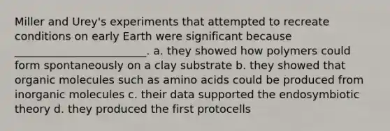 Miller and Urey's experiments that attempted to recreate conditions on early Earth were significant because ________________________. a. they showed how polymers could form spontaneously on a clay substrate b. they showed that organic molecules such as amino acids could be produced from inorganic molecules c. their data supported the endosymbiotic theory d. they produced the first protocells