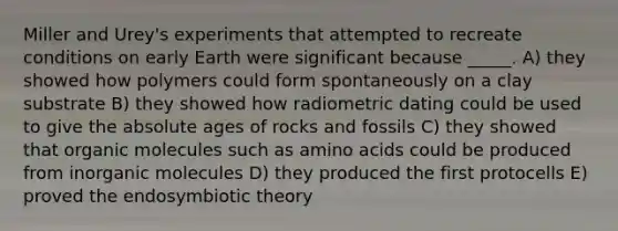 Miller and Urey's experiments that attempted to recreate conditions on early Earth were significant because _____. A) they showed how polymers could form spontaneously on a clay substrate B) they showed how radiometric dating could be used to give the absolute ages of rocks and fossils C) they showed that organic molecules such as amino acids could be produced from inorganic molecules D) they produced the first protocells E) proved the endosymbiotic theory