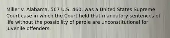 Miller v. Alabama, 567 U.S. 460, was a United States Supreme Court case in which the Court held that mandatory sentences of life without the possibility of parole are unconstitutional for juvenile offenders.