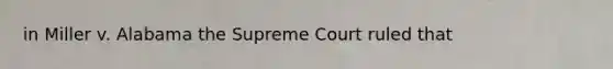 in Miller v. Alabama the Supreme Court ruled that