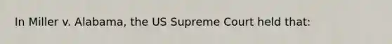 In Miller v. Alabama, the US Supreme Court held that: