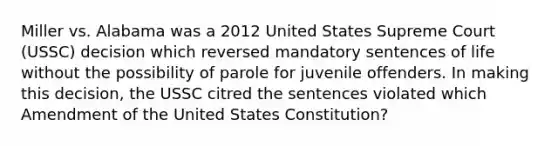 Miller vs. Alabama was a 2012 United States Supreme Court (USSC) decision which reversed mandatory sentences of life without the possibility of parole for juvenile offenders. In making this decision, the USSC citred the sentences violated which Amendment of the United States Constitution?