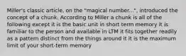 Miller's classic article, on the "magical number...", introduced the concept of a chunk. According to Miller a chunk is all of the following except it is the basic unit in short term memory it is familiar to the person and available in LTM it fits together readily as a pattern distinct from the things around it it is the maximum limit of your short-term memory