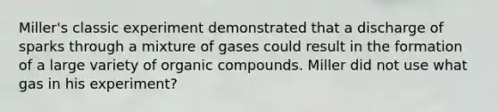 Miller's classic experiment demonstrated that a discharge of sparks through a mixture of gases could result in the formation of a large variety of organic compounds. Miller did not use what gas in his experiment?