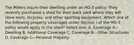 The Millers insure their dwelling under an HO-3 policy. They recently purchased a shed for their back yard where they will store tools, bicycles, and other sporting equipment. Which one of the following property coverages under Section I of the HO-3 policy would apply to the shed? Select one: A. Coverage A—Dwelling B. Additional Coverage C. Coverage B—Other Structures D. Coverage C—Personal Property