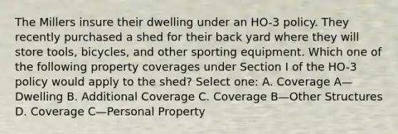 The Millers insure their dwelling under an HO-3 policy. They recently purchased a shed for their back yard where they will store tools, bicycles, and other sporting equipment. Which one of the following property coverages under Section I of the HO-3 policy would apply to the shed? Select one: A. Coverage A—Dwelling B. Additional Coverage C. Coverage B—Other Structures D. Coverage C—Personal Property