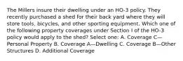 The Millers insure their dwelling under an HO-3 policy. They recently purchased a shed for their back yard where they will store tools, bicycles, and other sporting equipment. Which one of the following property coverages under Section I of the HO-3 policy would apply to the shed? Select one: A. Coverage C—Personal Property B. Coverage A—Dwelling C. Coverage B—Other Structures D. Additional Coverage