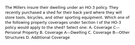 The Millers insure their dwelling under an HO-3 policy. They recently purchased a shed for their back yard where they will store tools, bicycles, and other sporting equipment. Which one of the following property coverages under Section I of the HO-3 policy would apply to the shed? Select one: A. Coverage C—Personal Property B. Coverage A—Dwelling C. Coverage B—Other Structures D. Additional Coverage