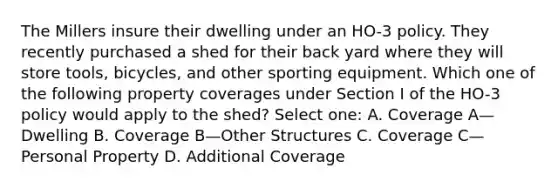 The Millers insure their dwelling under an HO-3 policy. They recently purchased a shed for their back yard where they will store tools, bicycles, and other sporting equipment. Which one of the following property coverages under Section I of the HO-3 policy would apply to the shed? Select one: A. Coverage A—Dwelling B. Coverage B—Other Structures C. Coverage C—Personal Property D. Additional Coverage