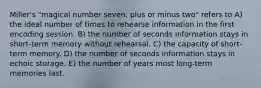 Miller's "magical number seven, plus or minus two" refers to A) the ideal number of times to rehearse information in the first encoding session. B) the number of seconds information stays in short-term memory without rehearsal. C) the capacity of short-term memory. D) the number of seconds information stays in echoic storage. E) the number of years most long-term memories last.