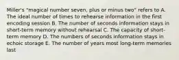 Miller's "magical number seven, plus or minus two" refers to A. The ideal number of times to rehearse information in the first encoding session B. The number of seconds information stays in short-term memory without rehearsal C. The capacity of short-term memory D. The numbers of seconds information stays in echoic storage E. The number of years most long-term memories last