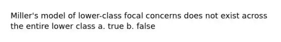 Miller's model of lower-class focal concerns does not exist across the entire lower class a. true b. false