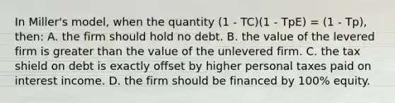 In Miller's model, when the quantity (1 - TC)(1 - TpE) = (1 - Tp), then: A. the firm should hold no debt. B. the value of the levered firm is greater than the value of the unlevered firm. C. the tax shield on debt is exactly offset by higher personal taxes paid on interest income. D. the firm should be financed by 100% equity.