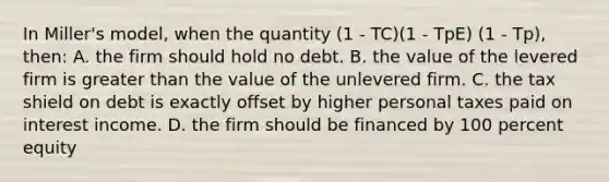 In Miller's model, when the quantity (1 - TC)(1 - TpE) (1 - Tp), then: A. the firm should hold no debt. B. the value of the levered firm is <a href='https://www.questionai.com/knowledge/ktgHnBD4o3-greater-than' class='anchor-knowledge'>greater than</a> the value of the unlevered firm. C. the tax shield on debt is exactly offset by higher personal taxes paid on interest income. D. the firm should be financed by 100 percent equity