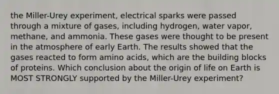 the Miller-Urey experiment, electrical sparks were passed through a mixture of gases, including hydrogen, water vapor, methane, and ammonia. These gases were thought to be present in the atmosphere of early Earth. The results showed that the gases reacted to form amino acids, which are the building blocks of proteins. Which conclusion about the origin of life on Earth is MOST STRONGLY supported by the Miller-Urey experiment?