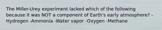 The Miller-Urey experiment lacked which of the following because it was NOT a component of Earth's early atmosphere? -Hydrogen -Ammonia -Water vapor -Oxygen -Methane