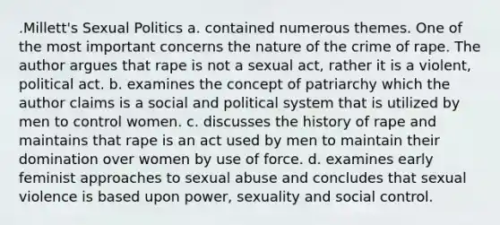 .Millett's Sexual Politics a. contained numerous themes. One of the most important concerns the nature of the crime of rape. The author argues that rape is not a sexual act, rather it is a violent, political act. b. examines the concept of patriarchy which the author claims is a social and political system that is utilized by men to control women. c. discusses the history of rape and maintains that rape is an act used by men to maintain their domination over women by use of force. d. examines early feminist approaches to sexual abuse and concludes that sexual violence is based upon power, sexuality and social control.