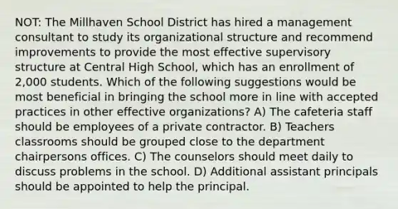 NOT: The Millhaven School District has hired a management consultant to study its organizational structure and recommend improvements to provide the most effective supervisory structure at Central High School, which has an enrollment of 2,000 students. Which of the following suggestions would be most beneficial in bringing the school more in line with accepted practices in other effective organizations? A) The cafeteria staff should be employees of a private contractor. B) Teachers classrooms should be grouped close to the department chairpersons offices. C) The counselors should meet daily to discuss problems in the school. D) Additional assistant principals should be appointed to help the principal.