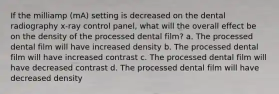 If the milliamp (mA) setting is decreased on the dental radiography x-ray control panel, what will the overall effect be on the density of the processed dental film? a. The processed dental film will have increased density b. The processed dental film will have increased contrast c. The processed dental film will have decreased contrast d. The processed dental film will have decreased density