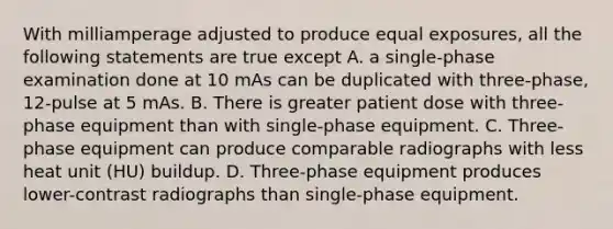 With milliamperage adjusted to produce equal exposures, all the following statements are true except A. a single-phase examination done at 10 mAs can be duplicated with three-phase, 12-pulse at 5 mAs. B. There is greater patient dose with three-phase equipment than with single-phase equipment. C. Three-phase equipment can produce comparable radiographs with less heat unit (HU) buildup. D. Three-phase equipment produces lower-contrast radiographs than single-phase equipment.