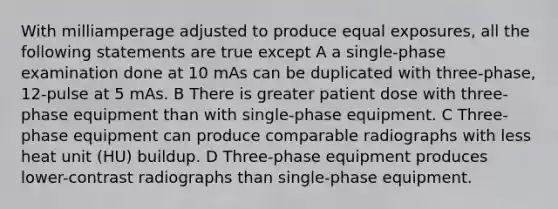 With milliamperage adjusted to produce equal exposures, all the following statements are true except A a single-phase examination done at 10 mAs can be duplicated with three-phase, 12-pulse at 5 mAs. B There is greater patient dose with three-phase equipment than with single-phase equipment. C Three-phase equipment can produce comparable radiographs with less heat unit (HU) buildup. D Three-phase equipment produces lower-contrast radiographs than single-phase equipment.